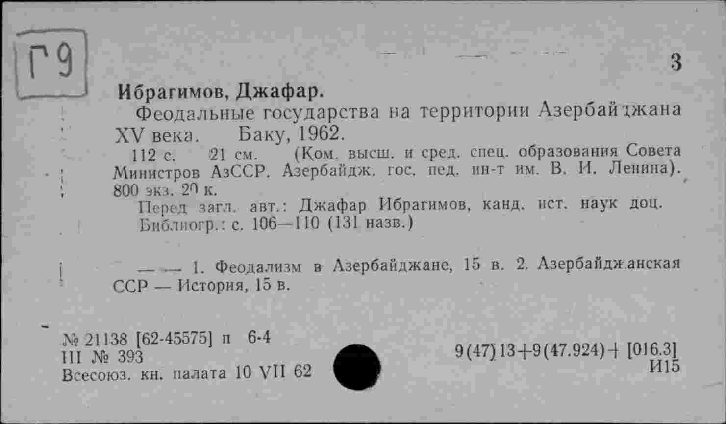 ﻿9
З
Ибрагимов, Джафар.
Феодальные государства на территории Азербайджана XV века. Баку, 1962.
112 с. 21 см. (Ком. высш, и сред. спец, образования Совета Министров АзССР. Азербайдж. гос. пед. ин-т им. В. И. Ленина). 800 экз. 20 к.
Перед загл. авт.: Джафар Ибрагимов, канд. ист. наук доц.
Библиогр.: с. 106—НО (131 назв.)
____ _ 1. Феодализм в Азербайджане, 15 в. 2. Азербайджанская ССР — История, 15 в.
№ 21138 [62-45575] п 6-4
III № 393
Всесоюз. кн. палата 10 VII 62
9(47) 134-9(47.924)4 [016.3]
И15